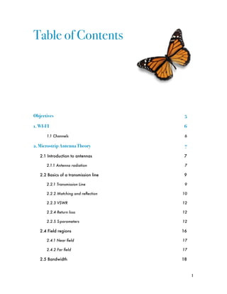 Table of Contents




Objectives!                              5

1. WI-FI!                                6

       1.1 Channels
                     6

2. Microstrip Antenna Theory!            7

   2.1 Introduction to antennas
         7

       2.1.1 Antenna radiation
          7

   2.2 Basics of a transmission line
    9

       2.2.1 Transmission Line
          9

       2.2.2 Matching and reﬂection
    10

       2.2.3 VSWR
                      12

       2.2.4 Return loss
               12

       2.2.5 S-parameters
              12

   2.4 Field regions
                   16

       2.4.1 Near ﬁeld
                 17

       2.4.2 Far ﬁeld
                  17

   2.5 Bandwidth
                       18



                                             1
 