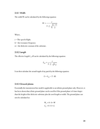 2.8.1 Width

The width W can be calculated by the following equation:

                                                            c
                                        W=
                                                                εr + 1
                                                 2 ⋅ fc ⋅
                                                                  2


Where,

c = The speed of light.
fc = the resonance frequency
εr = the dielectric constant of the substrate.


2.8.2 Length

The effective length L_eff can be calculated by the following equation:

                                                          c
                                         Leff =
                                                   2 ⋅ fc ⋅ ε reff


I can then calculate the actual length of my patch by the following equation:

                                          L = Leff − 2 ⋅ ΔL


2.8.3 Ground planes

Essentially the transmission line model is applicable to an infinite ground plane only. However, it
has been shown that a finite ground plane can be used for if the ground plane is 6 times larger
than the height of the dielectric substrate plus the used length or width. The ground plane can
now be calculated as:

                                          Wg = 6 ⋅ h + W
                                           Lg = 6 ⋅ h + L




                                                                                                  28
 