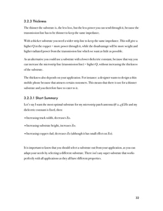 3.2.3 Thickness

The thinner the substrate is, the less loss, but the less power you can send through it, because the
transmission line has to be thinner to keep the same impedance.

With a thicker substrate you need a wider strip line to keep the same impedance. This will give a
higher Q in the copper = more power through it, while the disadvantage will be more weight and
higher radiated power from the transmission line which we want as little as possible.

As an alternative you could use a substrate with a lower dielectric constant, because that way you
can increase the microstrip line (transmission line) = higher Q, without increasing the thickness
of the substrate.

The thickness also depends on your application. For instance: a designer wants to design a thin
mobile phone because that attracts certain customers. This means that there is use for a thinner
substrate and you therefore have to cater to it.


3.2.3.1 Short Summary

Let’s say I want the most optimal substrate for my microstrip patch antenna @ 2.45GHz and my
dielectric constant is fixed, then:

• Increasing track width, decreases Zo.

• Increasing substrate height, increases Zo.

• Increasing copper clad, decreases Zo (although it has small effect on Zo).



It is important to know that you should select a substrate out from your application, as you can
adapt your needs by selecting a different substrate. There isn’t any super substrate that works
perfectly with all applications as they all have different properties.




                                                                                                   32
 