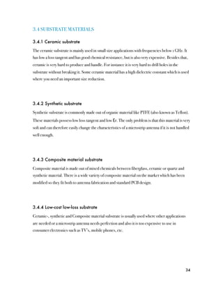 3.4 SUBSTRATE MATERIALS

3.4.1 Ceramic substrate

The ceramic substrate is mainly used in small size applications with frequencies below 1 GHz. It
has low a loss tangent and has good chemical resistance, but is also very expensive. Besides that,
ceramic is very hard to produce and handle. For instance it is very hard to drill holes in the
substrate without breaking it. Some ceramic material has a high dielectric constant which is used
where you need an important size reduction.




3.4.2 Synthetic substrate

Synthetic substrate is commonly made out of organic material like PTFE (also known as Teflon).
These materials possess low loss tangent and low Ɛr. The only problem is that this material is very
soft and can therefore easily change the characteristics of a microstrip antenna if it is not handled
well enough.




3.4.3 Composite material substrate

Composite material is made out of mixed chemicals between fiberglass, ceramic or quartz and
synthetic material. There is a wide variety of composite material on the market which has been
modified so they fit both to antenna fabrication and standard PCB design.




3.4.4 Low-cost low-loss substrate

Ceramic-, synthetic and Composite material substrate is usually used where other applications
are needed or a microstrip antenna needs perfection and also it is too expensive to use in
consumer electronics such as TV’s, mobile phones, etc.




                                                                                                  34
 