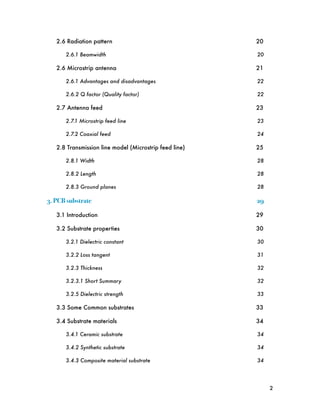 2.6 Radiation pattern
                                20

       2.6.1 Beamwidth
                                  20

   2.6 Microstrip antenna
                               21

       2.6.1 Advantages and disadvantages
               22

       2.6.2 Q factor (Quality factor)
                  22

   2.7 Antenna feed
                                     23

       2.7.1 Microstrip feed line
                       23

       2.7.2 Coaxial feed
                               24

   2.8 Transmission line model (Microstrip feed line)
   25

       2.8.1 Width
                                      28

       2.8.2 Length
                                     28

       2.8.3 Ground planes
                              28

3. PCB substrate!                                        29

   3.1 Introduction
                                     29

   3.2 Substrate properties
                             30

       3.2.1 Dielectric constant
                        30

       3.2.2 Loss tangent
                               31

       3.2.3 Thickness
                                  32

       3.2.3.1 Short Summary
                            32

       3.2.5 Dielectric strength
                        33

   3.3 Some Common substrates
                           33

   3.4 Substrate materials
                              34

       3.4.1 Ceramic substrate
                          34

       3.4.2 Synthetic substrate
                        34

       3.4.3 Composite material substrate
               34




                                                              2
 
