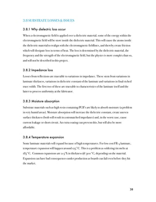 3.8 SUBSTRATE LOSSES & ISSUES

3.8.1 Why dielectric loss occur

When a electromagnetic field is applied over a dielectric material, some of the energy within the
electromagnetic field will be store inside the dielectric material. This will cause the atoms inside
the dielectric material to realign with the electromagnetic fieldlines, and thereby create friction
which will dissipate loss in terms of heat. The loss is determined by the dielectric material, the
frequency and the strength of the electromagnetic field, but the physics is more complex than so,
and will not be described in this project.


3.8.2 Impedance loss

Losses from reflections are traceable to variations in impedance. These stem from variations in
laminate thickness, variations in dielectric constant of the laminate and variations in final etched
trace width. The first two of these are traceable to characteristics of the laminate itself and the
latter to process uniformity at the fabricator.


3.8.3 Moisture absorption

Substrate materials such as high resin containing PCB’s are likely to absorb moisture (a problem
in very humid areas). Moisture absorption will increase the dielectric constant, create uneven
surface thickness (both will result in a mismatched impedance) and, in the worst case, cause
current leakage or short circuit. An extra coating can prevent this, but will also be more
affordable.


3.8.4 Temperature expansion

Some laminate materials will expand because of high temperatures. For low cost FR-4 laminate,
temperature expansion will happen around 125°C. This is a problem as soldering tin melts at
185°C. Common expansions are 2-5 % in thickness @ 300°C, depending on the material.
Expansion can have bad consequences under production as boards can fail even before they hit
the market.




                                                                                                      38
 