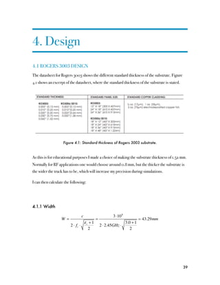 4. Design
4.1 ROGERS 3003 DESIGN
The datasheet for Rogers 3003 shows the different standard thickness of the substrate. Figure
4.1 shows an excerpt of the datasheet, where the standard thickness of the substrate is stated.




                    Figure 4.1: Standard thickness of Rogers 3003 substrate.



As this is for educational purposes I made a choice of making the substrate thickness of 1.52 mm.
Normally for RF applications one would choose around 0.8 mm, but the thicker the substrate is
the wider the track has to be, which will increase my precision during simulations.

I can then calculate the following:




4.1.1 Width

                               c                    3 ⋅10 8
                  W=                    =                            43.29mm
                                 ε +1                     3.0 + 1
                        2 ⋅ fc ⋅ r          2 ⋅ 2.45GHz ⋅
                                   2                         2




                                                                                                  39
 