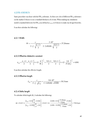 4.2 FR-4 DESIGN
Same procedure was done with the FR-4 substrate. As there are a lot of different FR-4 substrates
on the market I choose to use a standard thickness of 1.6 mm. When making my simulation
model a standard dielectric for FR-4 was defined as 4.4, so I choose to make my design from this.

I can then calculate the following:




4.2.1 Width

                                              c                      3 ⋅10 8
                      W=                            =                                 37.26mmo
                                             ε +1                     4.4 + 1
                                    2 ⋅ fc ⋅ r          2 ⋅ 2.45GHz ⋅
                                               2                         2



4.2.2 Effective dielectric constant
                                                            1                                              1
                                                        −                                              −
              ε + 1 εr + 1 ⎡         h⎤                     2     3.0 + 1 3.0 + 1 ⎡           1.6 ⎤        2
    ε reff   = r   +      ⋅ ⎢1 + 12 ⋅ ⎥                         =        +       ⋅ ⎢1 + 12 ⋅                   = 4.081
                 2    2 ⎣            W⎦                              2       2     ⎣         37.26 ⎥
                                                                                                   ⎦


I can then calculate the effective length.


4.2.3 Effective length

                                             c               3.8 ⋅10 8
                             Leff   =                =                     30.31mm
                                      2 ⋅ fc ⋅ ε reff 2 ⋅ 2.45GHz ⋅ 4.081



4.2.4 Delta length

To calculate delta length ∆L, I calculate the following:


                     (ε   reff        )⎛W        ⎞
                                 + 0.3 ⎜ + 0.264 ⎟
                                       ⎝ h       ⎠
                                                                  ( 4.081 + 0.3) ⎛
                                                                                 ⎜
                                                                                   37.26mm
                                                                                 ⎝ 1.6mm
                                                                                                    ⎞
                                                                                            + 0.264 ⎟
                                                                                                    ⎠
  ΔL = 0.412 ⋅ h ⋅                                 = 0.412 ⋅1.6 ⋅                                      = 738.61µ m
                     (ε   reff            )
                                         ⎛W      ⎞
                                 − 0.258 ⎜ + 0.8 ⎟
                                         ⎝ h     ⎠
                                                                  ( 4.081 − 0.258 ) ⎛
                                                                                    ⎜
                                                                                      37.26mm
                                                                                    ⎝ 1.6mm
                                                                                                     ⎞
                                                                                               + 0.8 ⎟
                                                                                                     ⎠




                                                                                                                         41
 