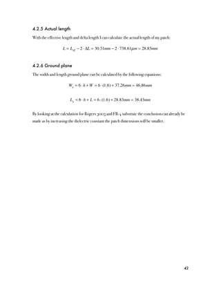 4.2.5 Actual length

With the effective length and delta length I can calculate the actual length of my patch:

                   L = Leff − 2 ⋅ ΔL = 30.31mm − 2 ⋅ 738.61µ m  28.83mm


4.2.6 Ground plane

The width and length ground plane can be calculated by the following equations:

                       Wg = 6 ⋅ h + W = 6 ⋅ (1.6) + 37.26mm  46.86mm


                        Lg = 6 ⋅ h + L = 6 ⋅ (1.6) + 28.83mm  38.43mm


By looking at the calculation for Rogers 3003 and FR-4 substrate the conclusion can already be
made as by increasing the dielectric constant the patch dimensions will be smaller.




                                                                                             42
 