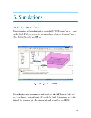 5. Simulations
5.1 APPLICATION SOFTWARE
For my simulation I used an application from Ansoft called HFSS. After a lot of research I found
out that Ansoft HFSS is the most precise antenna simulation software on the market. Figure 5.1
shows the typical layout for Ansoft HFSS.




                               Figure 5.1: Layout of Ansoft HFSS.




I was looking into other antenna software such as Agilent ADS, AWR Microwave Office and I
even created a model in Ansoft Designer SV2 as well. The Ansoft Designer model was used as a
fast model for my antenna patch, but missing details made me switch to Ansoft HFSS.




                                                                                              43
 