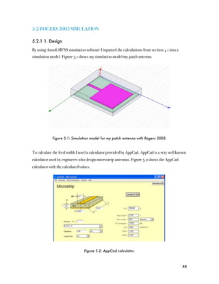 5.2 ROGERS 3003 SIMULATION

5.2.1 1. Design

By using Ansoft HFSS simulation software I inputted the calculations from section 4.1 into a
simulation model. Figure 5.1 shows my simulation model my patch antenna.




             Figure 5.1: Simulation model for my patch antenna with Rogers 3003.



To calculate the feed width I used a calculator provided by AppCad. AppCad is a very well known
calculator used by engineers who design microstrip antennas. Figure 5.2 shows the AppCad
calculator with the calculated values.




                                 Figure 5.2: AppCad calculator.



                                                                                               44
 