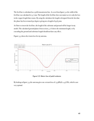 The feed line is calculated as a 50Ω transmission line. As seen from figure 5.2 the width of the
feed line was calculated to 3.7 mm. The length of the feed line does not matter as it is only the loss
in the copper length that counts. By using the calculator the length is designed from the fact that
the phase has been rotated 90 degrees giving me a length of 19.63 mm.

As I have to insert the feed line, the length of the substrate and ground will be longer in my
model. The calculated ground planes from section 4.1.6 shows the minimum length, so by
extending the ground and substrate length should not have any effect.

Figure 5.3 shows the return loss for my antenna.




                             Figure 5.3: Return loss of patch antenna.



By looking at figure 5.3 the antenna gives me a return loss of -5.5dB @ 2.45 GHz, which is not
very optimal.




                                                                                                   45
 