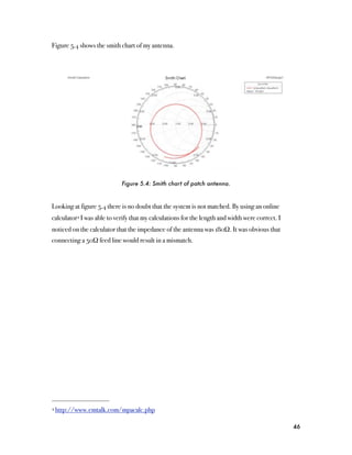 Figure 5.4 shows the smith chart of my antenna.




                            Figure 5.4: Smith chart of patch antenna.



Looking at figure 5.4 there is no doubt that the system is not matched. By using an online
calculator4 I was able to verify that my calculations for the length and width were correct. I
noticed on the calculator that the impedance of the antenna was 180Ω. It was obvious that
connecting a 50Ω feed line would result in a mismatch.




4 http://www.emtalk.com/mpacalc.php



                                                                                                 46
 