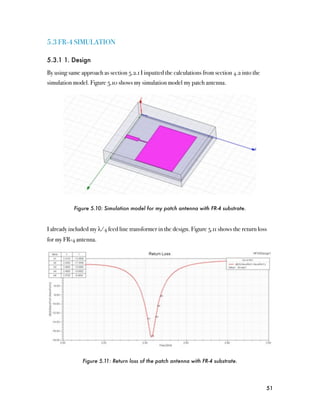 5.3 FR-4 SIMULATION

5.3.1 1. Design

By using same approach as section 5.2.1 I inputted the calculations from section 4.2 into the
simulation model. Figure 5.10 shows my simulation model my patch antenna.




           Figure 5.10: Simulation model for my patch antenna with FR-4 substrate.



I already included my λ/4 feed line transformer in the design. Figure 5.11 shows the return loss
for my FR-4 antenna.




               Figure 5.11: Return loss of the patch antenna with FR-4 substrate.




                                                                                                51
 