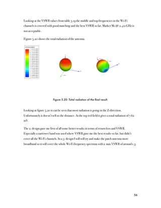 Looking at the VSWR values from table 5.19 the middle and top frequencies in the Wi-Fi
channels is covered with good matching and the best VSWR so far. Marker M1 @ 2.412 GHz is
not acceptable.

Figure 5.20 shows the total radiation of the antenna.




                           Figure 5.20: Total radiation of the ﬁnal result.



Looking at figure 5.20 it can be seen that most radiation is going in the Z-direction.
Unfortunately it doesn’t tell us the distance. At the top red field it gives a total radiation of 7.62
mV.

The 2. design gave me first of all some better results in terms of return loss and VSWR.
Especially a narrower band was used where VSWR gave me the best results so far, but didn’t
cover all the Wi-Fi channels. In a 3. design I will will try and make the patch antenna more
broadband so it will cover the whole Wi-Fi frequency spectrum with a max VSWR of around 1.3.




                                                                                                     56
 