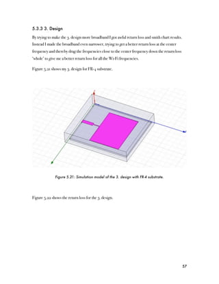 5.3.3 3. Design

By trying to make the 3. design more broadband I got awful return loss and smith chart results.
Instead I made the broadband even narrower, trying to get a better return loss at the center
frequency and thereby drag the frequencies close to the center frequency down the return loss
‘whole’ to give me a better return loss for all the Wi-Fi frequencies.

Figure 5.21 shows my 3. design for FR-4 substrate.




               Figure 5.21: Simulation model of the 3. design with FR-4 substrate.




Figure 5.22 shows the return loss for the 3. design.




                                                                                                  57
 