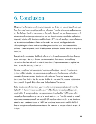 6. Conclusion
The project has been a success. I was able to calculate and design two microstrip patch antennas
from theoretical equations with two different substrates. From the substrate theory I was able to
see that the larger the dielectric constant is, the smaller the patch antenna dimensions must be. I
was able to go from knowing nothing about antenna simulation tools or simulation applications
to actually building a full simulation model in Ansoft HFSS which I chose by recommendations as
the best antenna simulations software on the market and which is used by professionals.
Although asimpler software such as Ansoft Designer could have been used as a simulation
software, I choose to go with Ansoft HFSS to become acquainted with the software in usage in a
future job.

I was able to discover that the feed line is influenced by the patch antenna and its impedance as
stated in theory section 2.7.1. Also the patch antenna impedance was not included in my
calculations, but I was able to determine the impedance of my antenna to sort out my feed line
issues as stated in section 5.2.1 and 5.2.2.

Creating a broadband patch antenna has been more difficult than expected. From theory in
section 2.5 I knew that the patch antenna was going be a narrowband antenna, but I did not
expect it to be as narrow as my simulation results point out. This could because of the
interference from the feed line; because the feed line is a patch itself, it can cause radiation that
interferes with the patch. This will decrease the bandwidth of the antenna.

In the simulation results in section 5.3.2 I was able to create an antenna that would cover the
higher Wi-Fi channel frequencies with a good VSWR, while the lower channel frequencies
would suffer. By trying to make the patch antenna more broadband the VSWR would suffer
except from the center frequency, as can be seen is section 5.3.3. From this it would be a good
solution to connect 2 or 4 patch antennas with different dimensions together in one simulation
model to cover a wider spectrum, so VSWR and broadband requirements would be fulfilled.
Researching pictures of patch antennas showed that it was not an unusual to find these types of
designs.



                                                                                                    61
 
