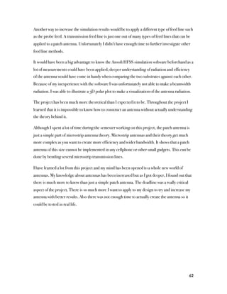 Another way to increase the simulation results would be to apply a different type of feed line such
as the probe feed. A transmission feed line is just one out of many types of feed lines that can be
applied to a patch antenna. Unfortunately I didn’t have enough time to further investigate other
feed line methods.

It would have been a big advantage to know the Ansoft HFSS simulation software beforehand as a
lot of measurements could have been applied; deeper understanding of radiation and efficiency
of the antenna would have come in handy when comparing the two substrates against each other.
Because of my inexperience with the software I was unfortunately not able to make a beamwidth
radiation. I was able to illustrate a 3D polar plot to make a visualization of the antenna radiation.

The project has been much more theoretical than I expected it to be. Throughout the project I
learned that it is impossible to know how to construct an antenna without actually understanding
the theory behind it.

Although I spent a lot of time during the semester working on this project, the patch antenna is
just a simple part of microstrip antenna theory. Microstrip antennas and their theory get much
more complex as you want to create more efficiency and wider bandwidth. It shows that a patch
antenna of this size cannot be implemented in any cellphone or other small gadgets. This can be
done by bending several microstrip transmission lines.

I have learned a lot from this project and my mind has been opened to a whole new world of
antennas. My knowledge about antennas has been increased but as I got deeper, I found out that
there is much more to know than just a simple patch antenna. The deadline was a really critical
aspect of the project. There is so much more I want to apply to my design to try and increase my
antenna with better results. Also there was not enough time to actually create the antenna so it
could be tested in real life.




                                                                                                   62
 