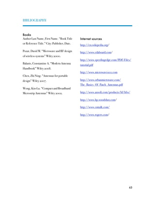 BIBLIOGRAPHY



Books
Author Last Name, First Name. “Book Title     Internet sources
or Reference Title.” City: Publisher, Date.   http://en.wikipedia.org/

Pozar, David M. “Microwave and RF design      http://www.edaboard.com/
of wireless systems” Wiley 2000.
                                              http://www.speedingedge.com/PDF-Files/
Balanis, Constantine A. “Modern Antenna       tutorial.pdf
Handbook” Wiley 2008.
                                              http://www.microwaves101.com
Chen, Zhi Ning. “Antennas for portable
design” Wiley 2007.                           http://www.orbanmicrowave.com/
                                              The_Basics_Of_Patch_Antennas.pdf
Wong, Kin-Lu. “Compact and Broadband
Microstrip Antennas” Wiley 2002.              http://www.ansoft.com/products/hf/hfss/

                                              http://www.hp.woodshot.com/

                                              http://www.emtalk.com/

                                              http://www.rogers.com/




                                                                                    63
 