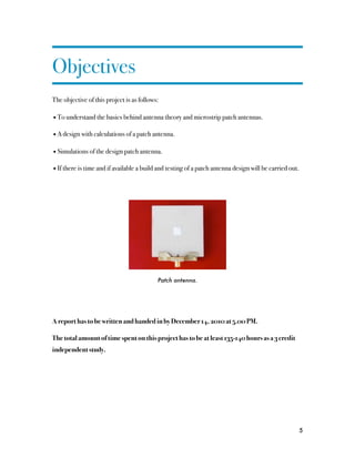 Objectives
The objective of this project is as follows:

• To understand the basics behind antenna theory and microstrip patch antennas.

• A design with calculations of a patch antenna.

• Simulations of the design patch antenna.

• If there is time and if available a build and testing of a patch antenna design will be carried out.




                                           Patch antenna.




A report has to be written and handed in by December 14, 2010 at 5.00 PM.

The total amount of time spent on this project has to be at least 135-140 hours as a 3 credit
independent study.




                                                                                                         5
 