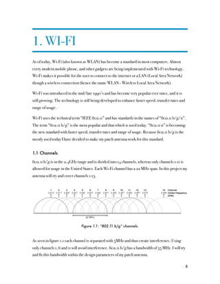 1. WI-FI
As of today, Wi-Fi (also known as WLAN) has become a standard in most computers. Almost
every modern mobile phone, and other gadgets are being implemented with Wi-Fi technology.
Wi-Fi makes it possible for the user to connect to the internet or a LAN (Local Area Network)
though a wireless connection (hence the name WLAN - Wireless Local Area Network).

Wi-Fi was introduced in the mid/late 1990’s and has become very popular ever since, and it is
still growing. The technology is still being developed to enhance faster speed, transfer rates and
range of usage.

Wi-Fi uses the technical term “IEEE 802.11” and has standards in the names of “802.11 b/g/n”.
The term “802.11 b/g” is the most popular and that which is used today. “802.11 n” is becoming
the new standard with faster speed, transfer rates and range of usage. Because 802.11 b/g is the
mostly used today I have decided to make my patch antenna work for this standard.


1.1 Channels

802.11 b/g is in the 2.4GHz range and is divided into 14 channels, whereas only channels 1-11 is
allowed for usage in the United States. Each Wi-Fi channel has a 22 MHz span. In this project my
antenna will try and cover channels 1-13.




                               Figure 1.1: “802.11 b/g” channels.



As seen in figure 1.1 each channel is separated with 5MHz and thus create interference. Using
only channels 1, 6 and 11 will avoid interference. 802.11 b/g has a bandwidth of 55 MHz. I will try
and fit this bandwidth within the design parameters of my patch antenna.

                                                                                                      6
 