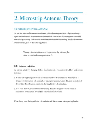 2. Microstrip Antenna Theory
2.1 INTRODUCTION TO ANTENNAS
An antenna is a transducer that transmits or receives electromagnetic waves. By transmitting a
signal into radio waves the antenna transforms electric current into electromagnetic waves and
vice versa by receiving. Antennas are also said to radiate when transmitting. The IEEE definition
of an antenna is given by the following phrase:



              “That part of a transmitting or receiving system that is designed to
              radiate or receive electromagnetic waves”.




2.1.1 Antenna radiation

An antenna radiates by changing the flow of current inside a conduction wire. There are two ways
to do this.

1. By time-varying (change of velocity, acceleration and/or de-acceleration) the current in a
  straight wire, the current will create a flow making the antenna radiate. If there is no motion of
  flow or if the flow of current is uniform, the straight wire will not radiate.

2. If we bend the wire, even with uniform velocity, the curve along the wire will create an
  acceleration in the current flow and the wire will therefore radiate.




If the charge is oscillating with time, the radiation will also occur even along a straight wire.




                                                                                                    7
 