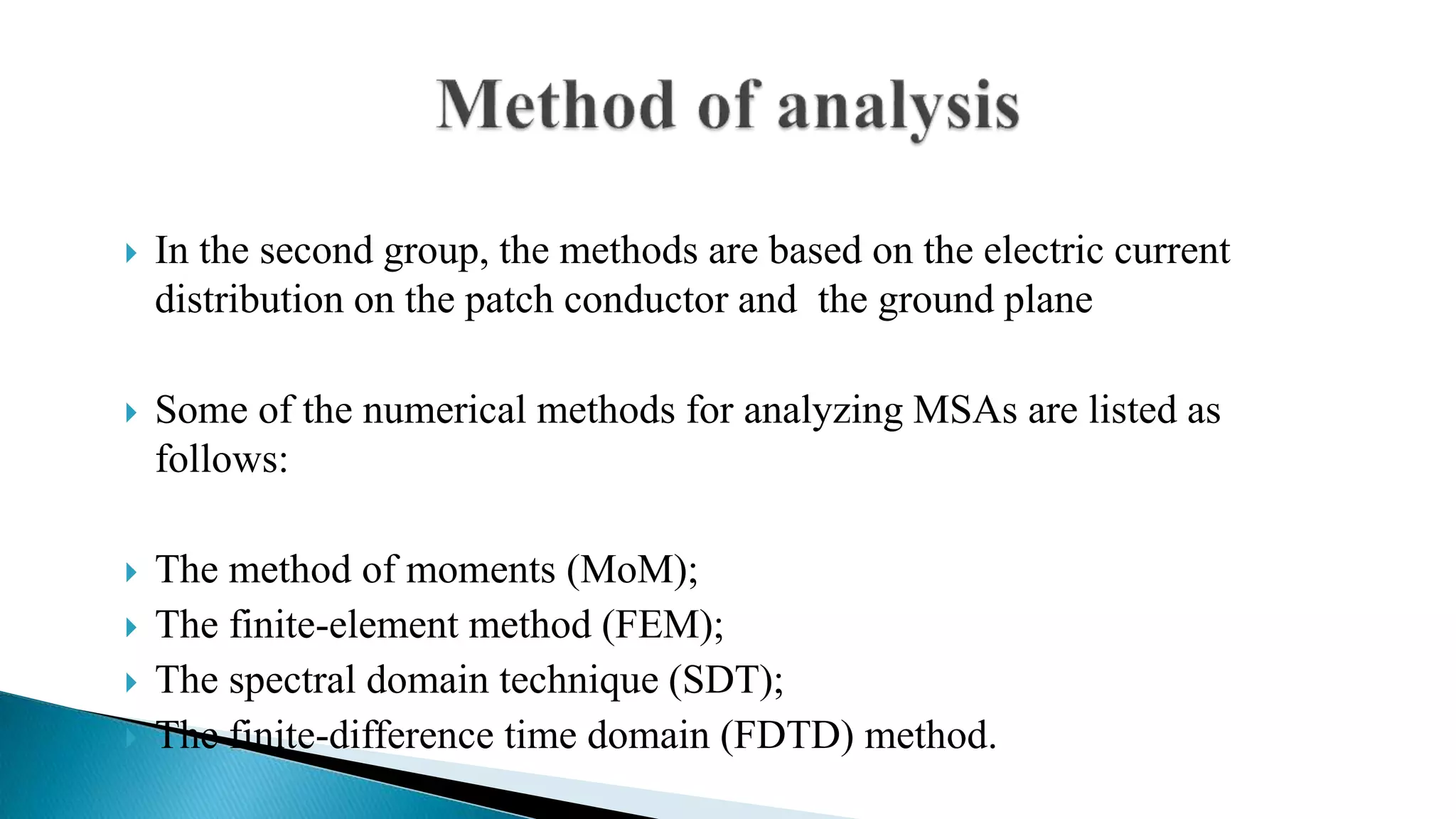  In the second group, the methods are based on the electric current
distribution on the patch conductor and the ground plane
 Some of the numerical methods for analyzing MSAs are listed as
follows:
 The method of moments (MoM);
 The finite-element method (FEM);
 The spectral domain technique (SDT);
 The finite-difference time domain (FDTD) method.
 