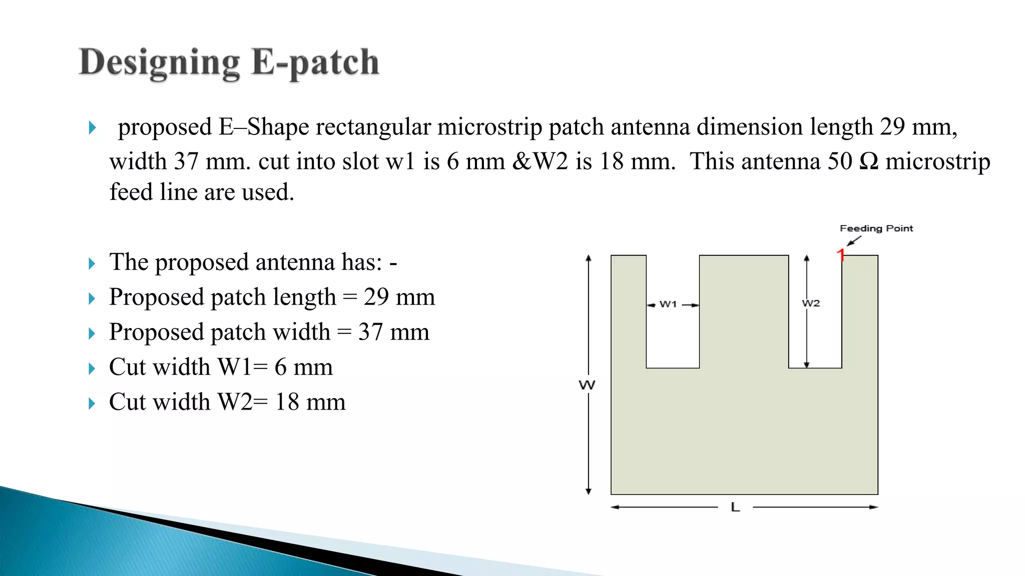  proposed E–Shape rectangular microstrip patch antenna dimension length 29 mm,
width 37 mm. cut into slot w1 is 6 mm &W2 is 18 mm. This antenna 50 Ω microstrip
feed line are used.
 The proposed antenna has: -
 Proposed patch length = 29 mm
 Proposed patch width = 37 mm
 Cut width W1= 6 mm
 Cut width W2= 18 mm
 