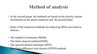  In the second group, the methods are based on the electric current
distribution on the patch conductor and the ground plane
 Some of the numerical methods for analyzing MSAs are listed as
follows:
 The method of moments (MoM);
 The finite-element method (FEM);
 The spectral domain technique (SDT);
 The finite-difference time domain (FDTD) method.
 