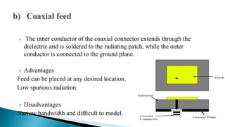  The inner conductor of the coaxial connector extends through the
dielectric and is soldered to the radiating patch, while the outer
conductor is connected to the ground plane.
 Advantages
Feed can be placed at any desired location.
Low spurious radiation.
 Disadvantages
Narrow bandwidth and difficult to model.
 