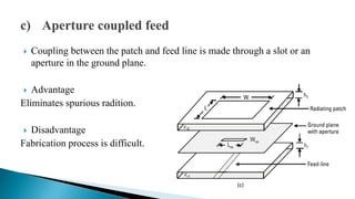  Coupling between the patch and feed line is made through a slot or an
aperture in the ground plane.
 Advantage
Eliminates spurious radition.
 Disadvantage
Fabrication process is difficult.
 