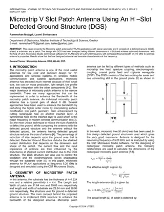 INTERNATIONAL JOURNAL OF TECHNOLOGY ENHANCEMENTS AND EMERGING ENGINEERING RESEARCH, VOL 2, ISSUE 2
ISSN 2347-4289

21

Microstrip V Slot Patch Antenna Using An H –Slot
Defected Ground Structure (DGS)
Rammohan Mudgal, Laxmi Shrivastava
Department of Electronics, Madhav Institute of Technology & Science, Gwalior
E-mail : rammohan977@gmail.com, lselex@yahoo.com
ABSTRACT: This paper presents the Microstrip patch antenna for WLAN applications with planar geometry and it consists of a defected ground (DGS),
a feed, a substrate, and a patch. The design with DGS has been analyzed taking different dimensions of H Slot and achieve optimized dimensions with
the help of CST, Microwave Studio commercial software for WLAN band at 5.20 GHz frequency with corresponding bandwidth of 310 MHz to optimize
antenna’s properties. Results show that the final designed antenna has favorable characteristics at this frequency.
General Terms: Microstrip Antenna. DGS, WLAN, CST.

1. INTRODUCTION
The microstrip patch antenna is one of the most useful
antennas for low cost and compact design for RF
applications and wireless systems. In wireless mobile
communication and satellite applications, microstrip
antenna has attracted much interest because of their small
size, low cost on mass production, light weight, low profile
and easy integration with the other components [1-2]. The
major drawback of microstrip patch antenna is the narrow
bandwidth. There are many approaches that can be
implemented in order to enhance the Bandwidth of the
microstrip patch antenna. An individual microstrip patch
antenna has a typical gain of about 6 dB. Several
approaches have been used to enhance the bandwidth by
perturbing the higher order mode by interpolating surface
modification into patch geometry. Gain enhancement by
cutting rectangular hole on another inserted layer. A
symmetrical hole on the inserted layer is used which is the
major frequency in modern wireless communication era [3].
But the most unique technique to reduce the size of patch is
to defect the ground. While comparing the antenna with the
defected ground structure and the antenna without the
defected ground, the antenna having defected ground
structure reduces the size of antenna [4]. The percentage of
reduction of size depends upon the ground area that is
defected. Defected Ground Structure disturbs the shielded
current distribution that depends on the dimension and
shape of the defect. The current flow and the input
impedance of antenna are then influenced by the
disturbance at shielded current distribution due to the DGS
structure. The DGS structure can also use to control the
excitation and the electromagnetic waves propagating
through the substrate layer [5]. In this paper, microstrip
antenna for WLAN applications at frequency 5.20 GHz is
designed and simulated using the CST Microwave Studio.

2. GEOMETRY
ANTENNA

OF

MICROSTRIP

antenna can be fed by different types of methods such as
microstrip line feed, aperture coupling, electromagnetic
coupling, coaxial probe feed and coplanar waveguide
(CPW). The DGS consists of the two rectangular areas and
one connecting slot in the ground plane [6] as shown in

figure 1.
In this work, microstrip line (50 ohm) feed has been used. In
this design defected ground structureis used which gives
the very good resonance. Antenna is designed for the
resonating frequency of 5.20 GHz and is analyzed by using
the CST Microwave Studio software. For the designing of
rectangular microstrip patch antenna, the following
relationships are used to calculate the dimensions of the
rectangular microstrip patch antenna [7-8].
𝜀 𝑒𝑓𝑓 =

𝜀 𝑟 +1
2

+

𝜀 𝑟 −1
2 1+

The effective length is given by

PATCH

In this antenna, the substrate has the thickness of h=1.524
mm and a relative permittivity r = 4.4. The Length and
Width of patch are 11.84 mm and 19.06 mm respectively
and length and width of substrate are 22.64 mm and 26.96
mm respectively. The structure used for ground is defected
ground structure. The main concept behind the proposed
antenna is to implement DGS structure to enhance the
bandwidth of the designed antenna. Microstrip patch

𝑕
𝑤

𝐿 𝑒𝑓𝑓 =

𝑐
2𝑓𝑜

𝜀 𝑒𝑓𝑓

The length extension (ΔL) is given by
∆L = 0.41h

𝜀 𝑒𝑓𝑓 +0.3
𝜀 𝑒𝑓𝑓 −0.258

×

𝑤
+0.264
𝑕
𝑤
+0.8
𝑕

The actual length (L) of patch is obtained by:

Copyright © 2014 IJTEEE.

 