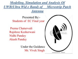 Modeling, Simulation and Analysis Of
UWB(Ultra Wid e Band) of Microstrip Patch
Antenna
Presented By:-
Students of EC Final year
Prerna Chaturvedi
Rajshree Kesherwani
Nidhi Pandey
Akash Pandey
Under the Guidance of :
Mr. Vivek Singh
 