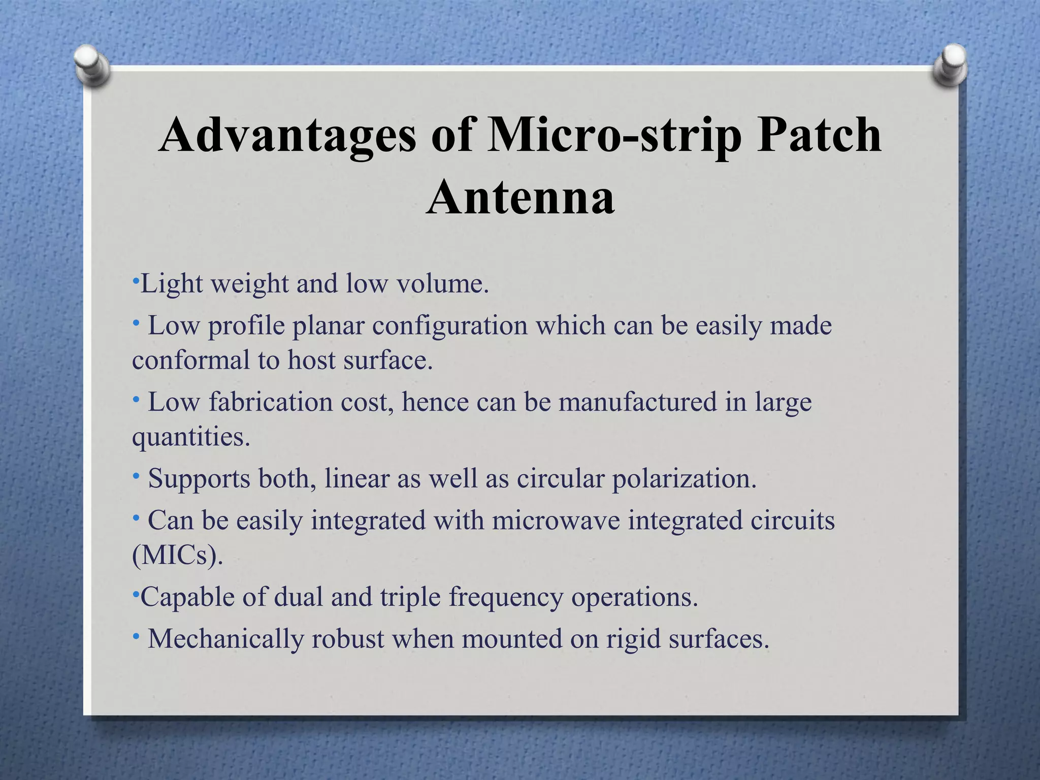 Advantages of Micro-strip Patch
             Antenna
•Light weight and low volume.
• Low profile planar configuration which can be easily made
conformal to host surface.
• Low fabrication cost, hence can be manufactured in large
quantities.
• Supports both, linear as well as circular polarization.
• Can be easily integrated with microwave integrated circuits
(MICs).
•Capable of dual and triple frequency operations.
• Mechanically robust when mounted on rigid surfaces.
 