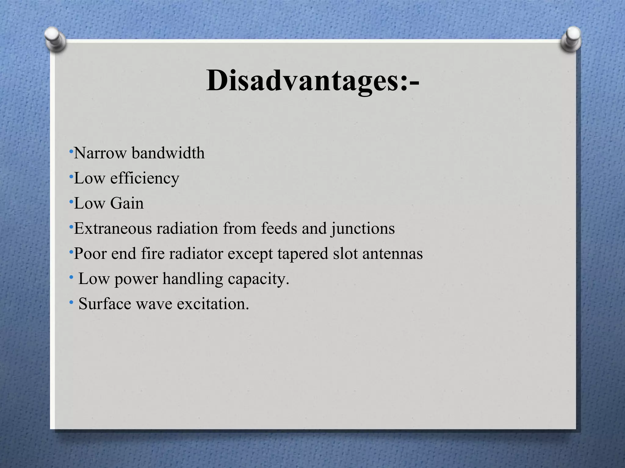 Disadvantages:-

•Narrow bandwidth
•Low efficiency
•Low Gain
•Extraneous radiation from feeds and junctions
•Poor end fire radiator except tapered slot antennas
• Low power handling capacity.
• Surface wave excitation.
 