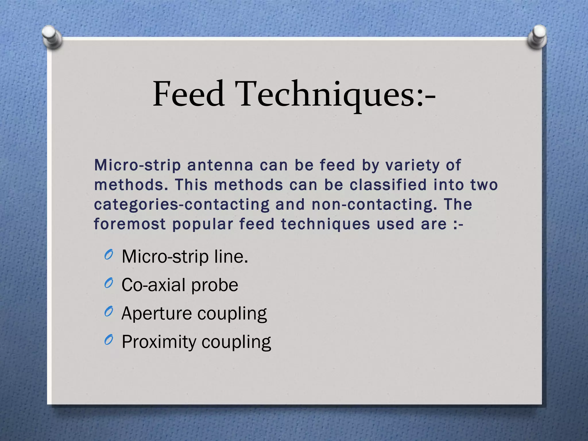 Feed Techniques:-
Micro-strip antenna can be feed by variety of
methods. This methods can be classified into two
categories-contacting and non-contacting. The
foremost popular feed techniques used are :-
 O Micro-strip line.
 O Co-axial probe
 O Aperture coupling
 O Proximity coupling
 
