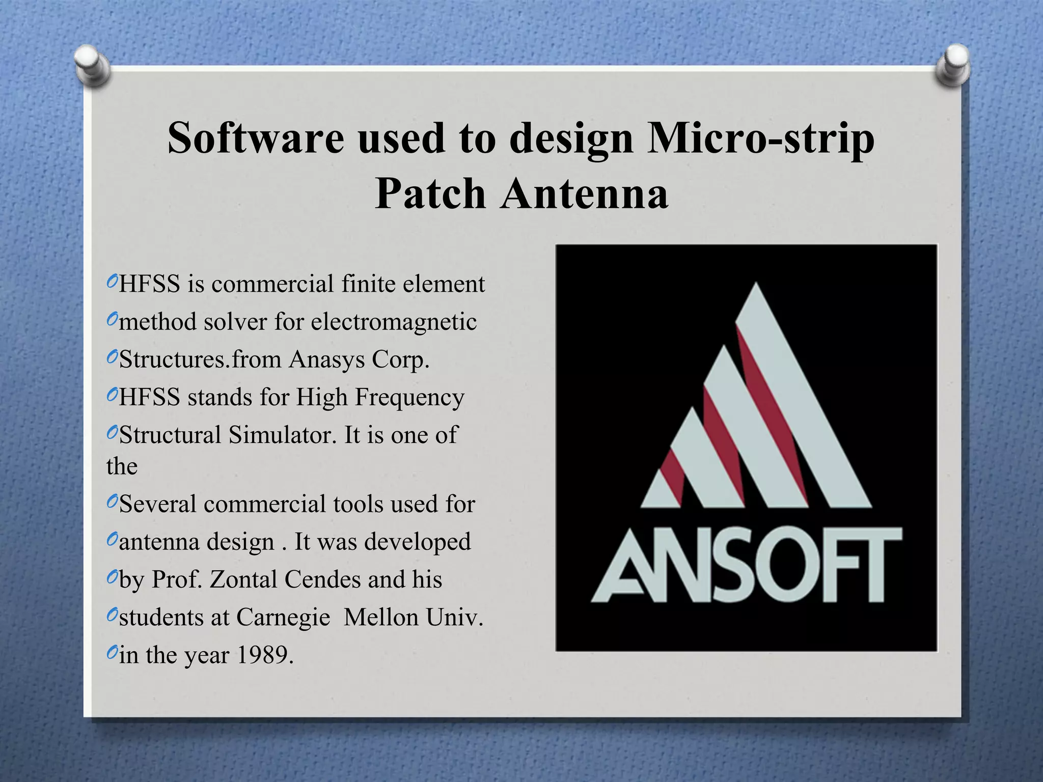 Software used to design Micro-strip
                Patch Antenna
OHFSS is commercial finite element
Omethod solver for electromagnetic
OStructures.from Anasys Corp.
OHFSS stands for High Frequency
OStructural Simulator. It is one of
the
OSeveral commercial tools used for
Oantenna design . It was developed
Oby Prof. Zontal Cendes and his
Ostudents at Carnegie Mellon Univ.
Oin the year 1989.
 