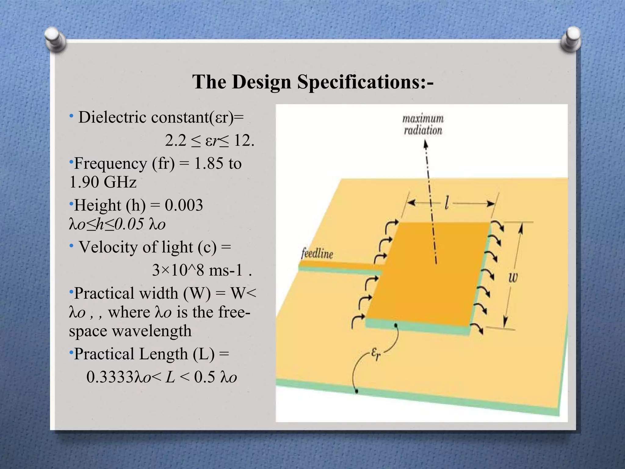 The Design Specifications:-
• Dielectric constant(εr)=
               2.2 ≤ εr≤ 12.
•Frequency (fr) = 1.85 to
1.90 GHz
•Height (h) = 0.003
λo≤h≤0.05 λo
• Velocity of light (c) =
            3×10^8 ms-1 .
•Practical width (W) = W<
λo , , where λo is the free-
space wavelength
•Practical Length (L) =
   0.3333λo< L < 0.5 λo
 