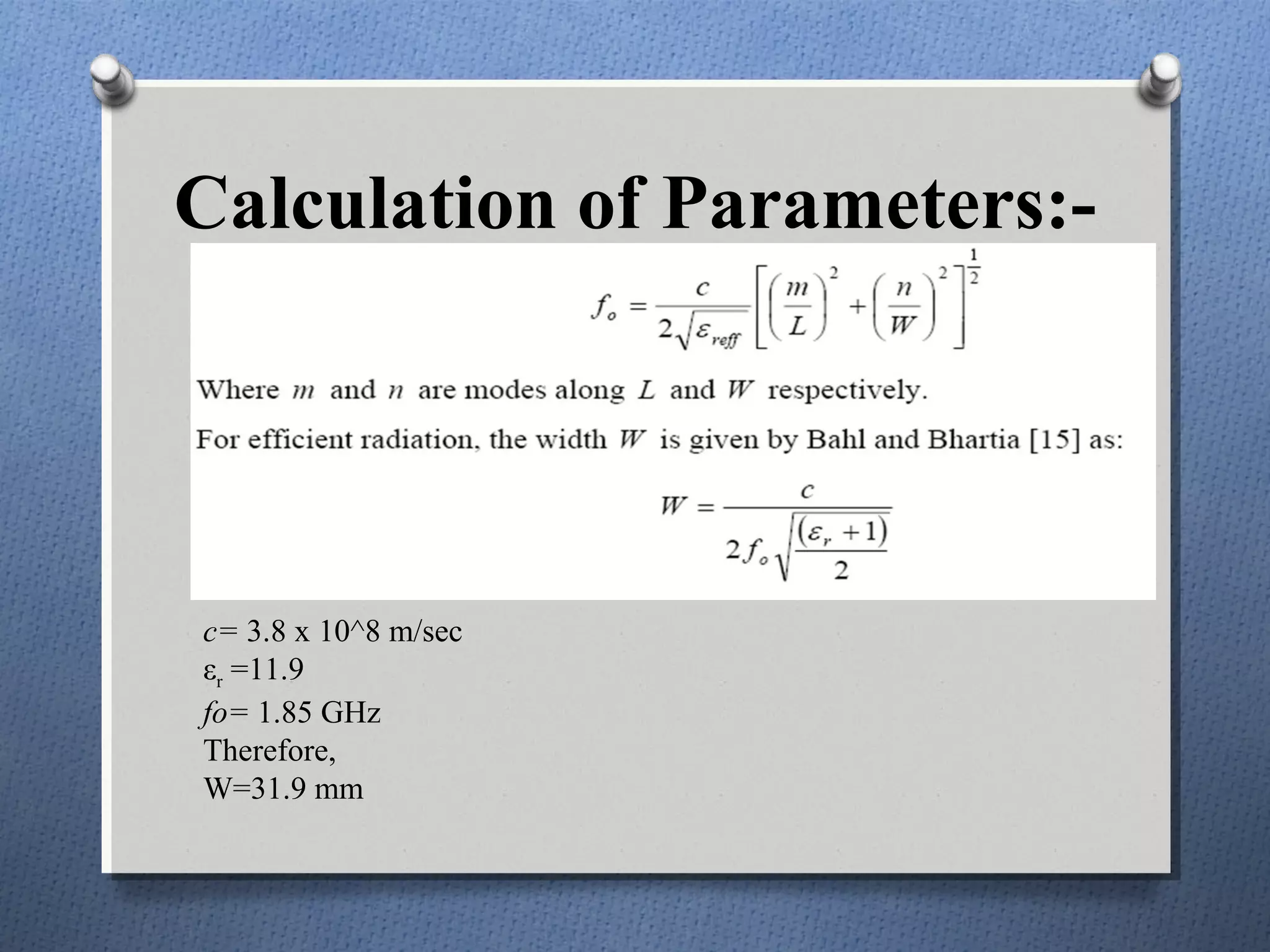 Calculation of Parameters:-




c= 3.8 x 10^8 m/sec
εr =11.9
fo= 1.85 GHz
Therefore,
W=31.9 mm
 