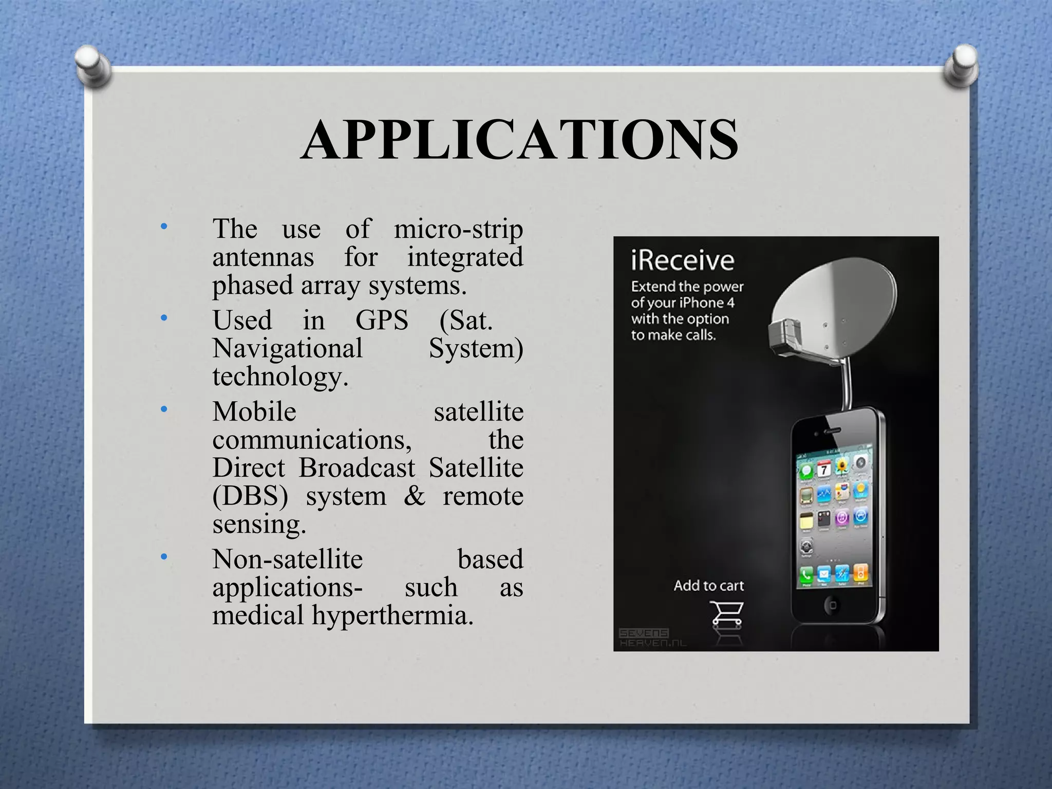 APPLICATIONS
•   The use of micro-strip
    antennas for integrated
    phased array systems.
•   Used in GPS (Sat.
    Navigational      System)
    technology.
•   Mobile            satellite
    communications,        the
    Direct Broadcast Satellite
    (DBS) system & remote
    sensing.
•   Non-satellite       based
    applications- such as
    medical hyperthermia.
 