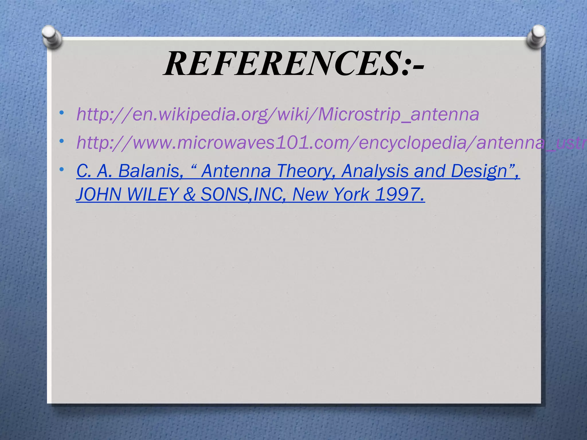 REFERENCES:-
• http://en.wikipedia.org/wiki/Microstrip_antenna
• http://www.microwaves101.com/encyclopedia/antenna_ustr
• C. A. Balanis, “ Antenna Theory, Analysis and Design”,
  JOHN WILEY & SONS,INC, New York 1997.
 