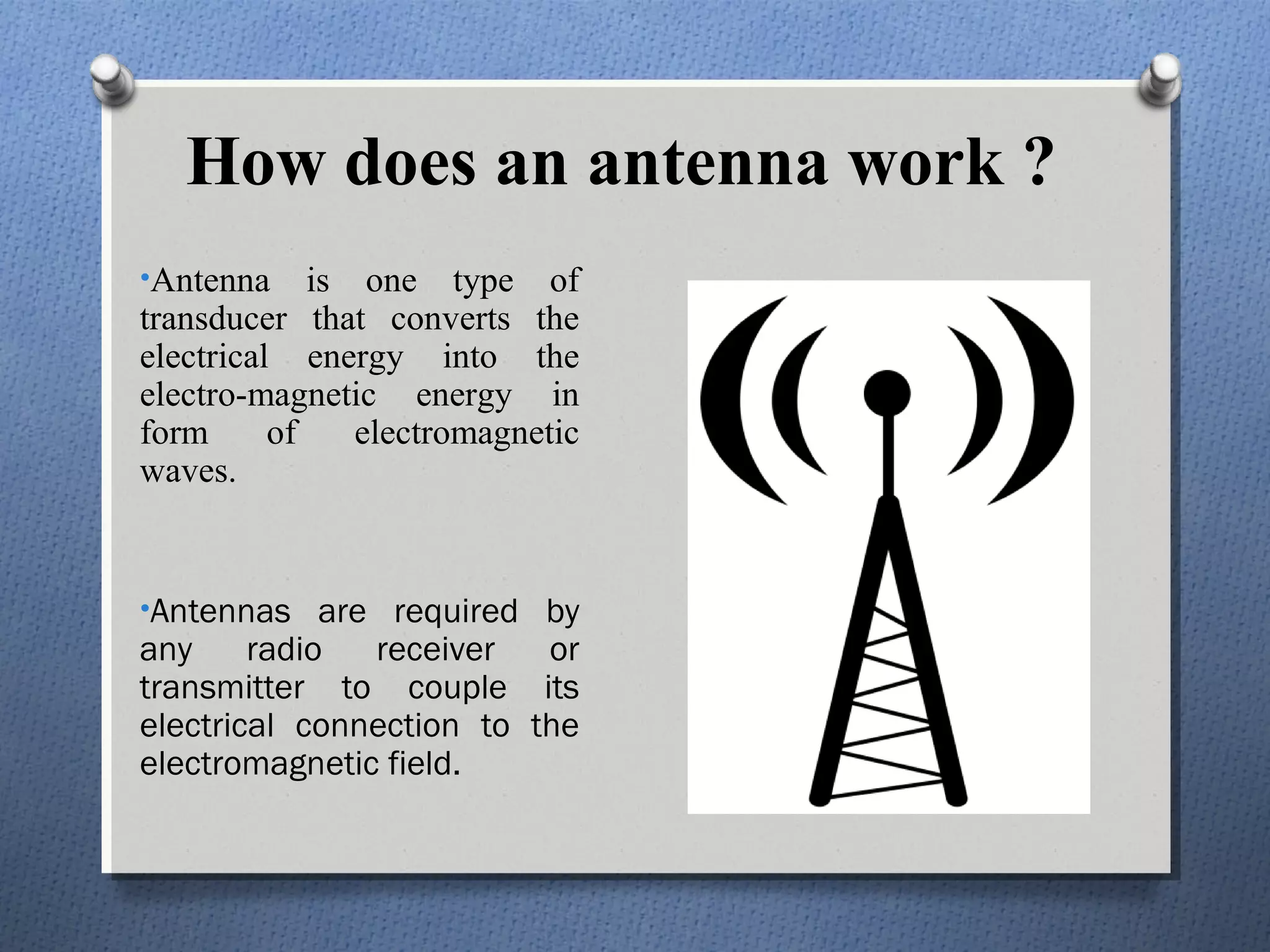 How does an antenna work ?
•Antenna     is one type of
transducer that converts the
electrical energy into the
electro-magnetic energy in
form      of    electromagnetic
waves.


•Antennas are required by
any     radio  receiver   or
transmitter to couple its
electrical connection to the
electromagnetic field.
 