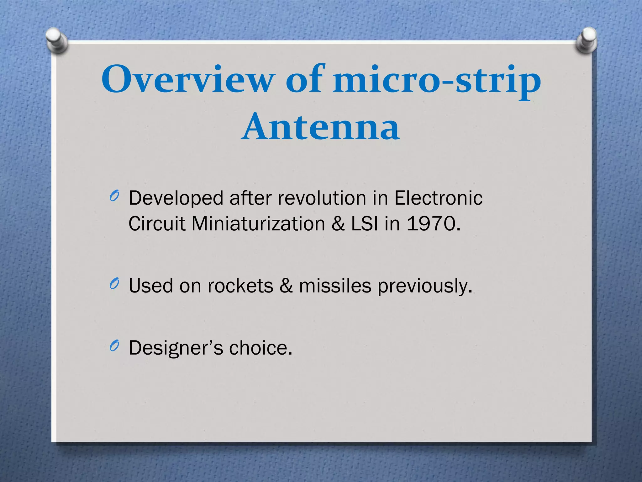 Overview of micro-strip
       Antenna
O Developed after revolution in Electronic
  Circuit Miniaturization & LSI in 1970.

O Used on rockets & missiles previously.


O Designer’s choice.
 