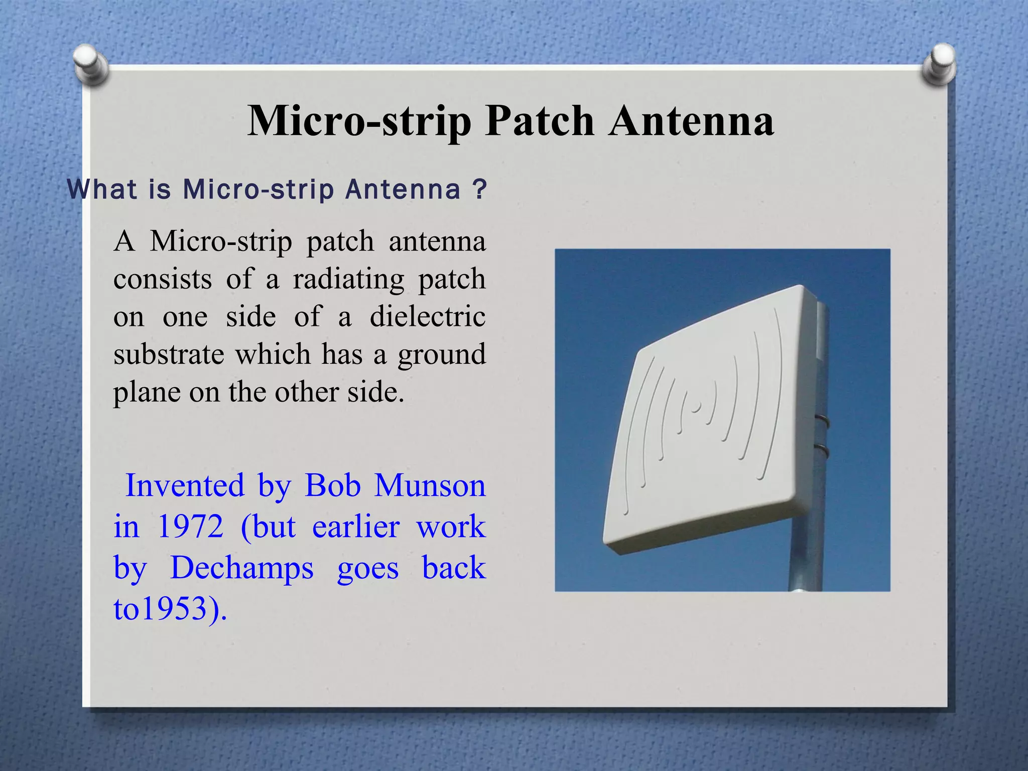 Micro-strip Patch Antenna
What is Micro-strip Antenna ?
   A Micro-strip patch antenna
   consists of a radiating patch
   on one side of a dielectric
   substrate which has a ground
   plane on the other side.


    Invented by Bob Munson
   in 1972 (but earlier work
   by Dechamps goes back
   to1953).
 