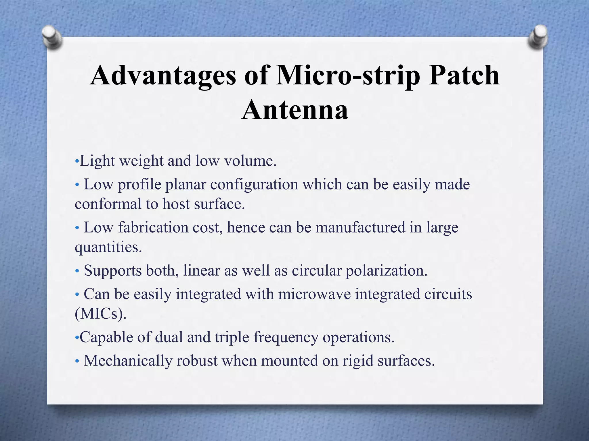 Advantages of Micro-strip Patch
Antenna
•Light weight and low volume.
• Low profile planar configuration which can be easily made
conformal to host surface.
• Low fabrication cost, hence can be manufactured in large
quantities.
• Supports both, linear as well as circular polarization.
• Can be easily integrated with microwave integrated circuits
(MICs).
•Capable of dual and triple frequency operations.
• Mechanically robust when mounted on rigid surfaces.
 