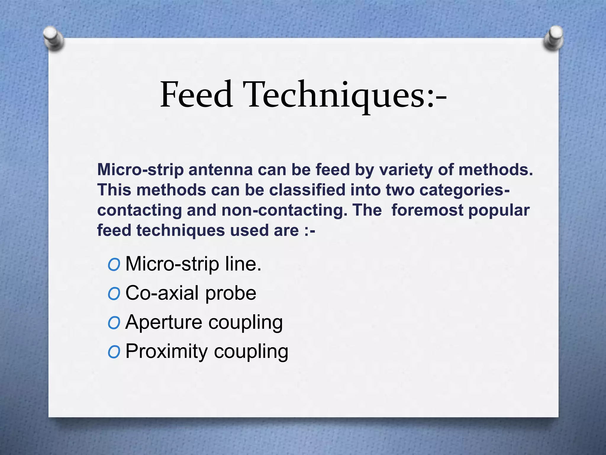 Feed Techniques:-
Micro-strip antenna can be feed by variety of methods.
This methods can be classified into two categories-
contacting and non-contacting. The foremost popular
feed techniques used are :-
O Micro-strip line.
O Co-axial probe
O Aperture coupling
O Proximity coupling
 