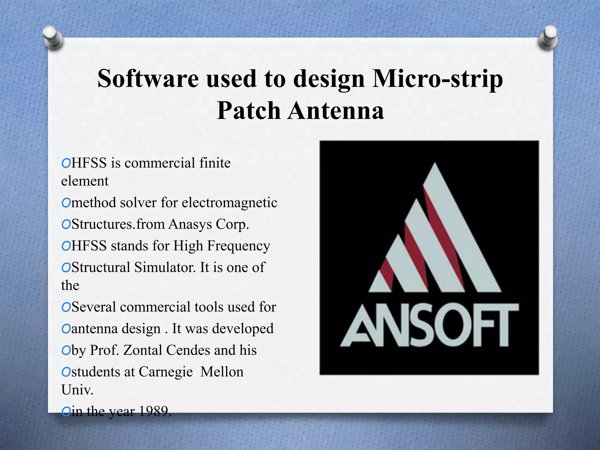 Software used to design Micro-strip
Patch Antenna
OHFSS is commercial finite
element
Omethod solver for electromagnetic
OStructures.from Anasys Corp.
OHFSS stands for High Frequency
OStructural Simulator. It is one of
the
OSeveral commercial tools used for
Oantenna design . It was developed
Oby Prof. Zontal Cendes and his
Ostudents at Carnegie Mellon
Univ.
Oin the year 1989.
 