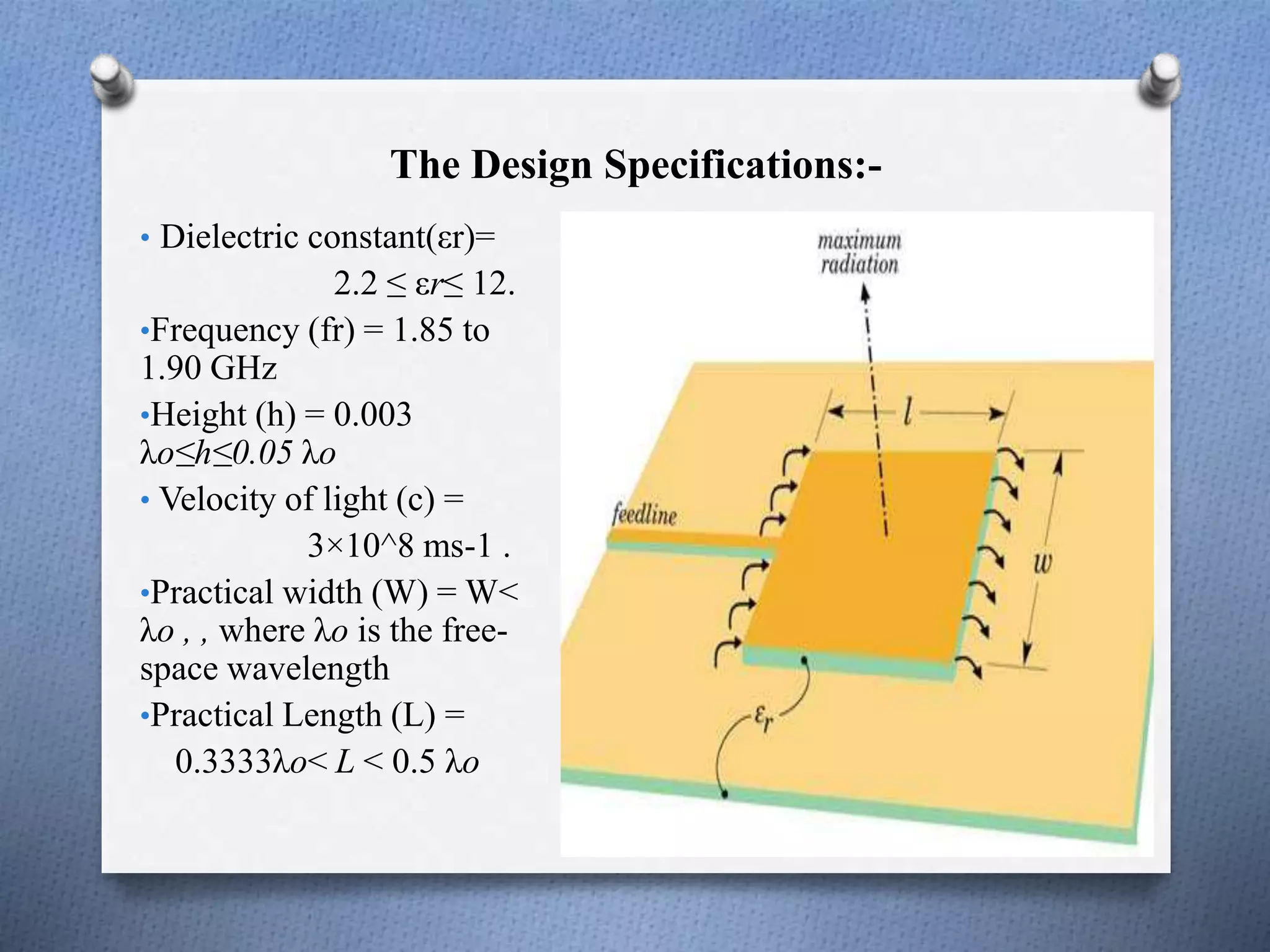 The Design Specifications:-
• Dielectric constant(εr)=
2.2 ≤ εr≤ 12.
•Frequency (fr) = 1.85 to
1.90 GHz
•Height (h) = 0.003
λo≤h≤0.05 λo
• Velocity of light (c) =
3×10^8 ms-1 .
•Practical width (W) = W<
λo , , where λo is the free-
space wavelength
•Practical Length (L) =
0.3333λo< L < 0.5 λo
 