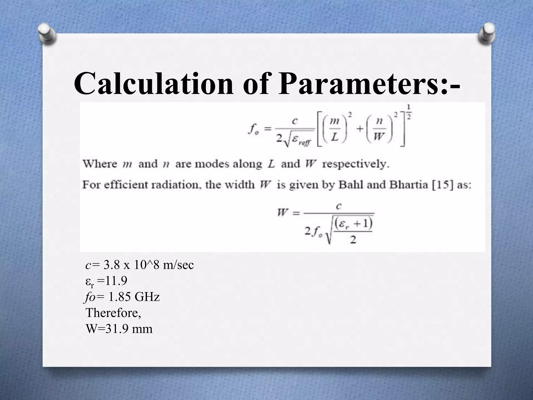 Calculation of Parameters:-
c= 3.8 x 10^8 m/sec
εr =11.9
fo= 1.85 GHz
Therefore,
W=31.9 mm
 