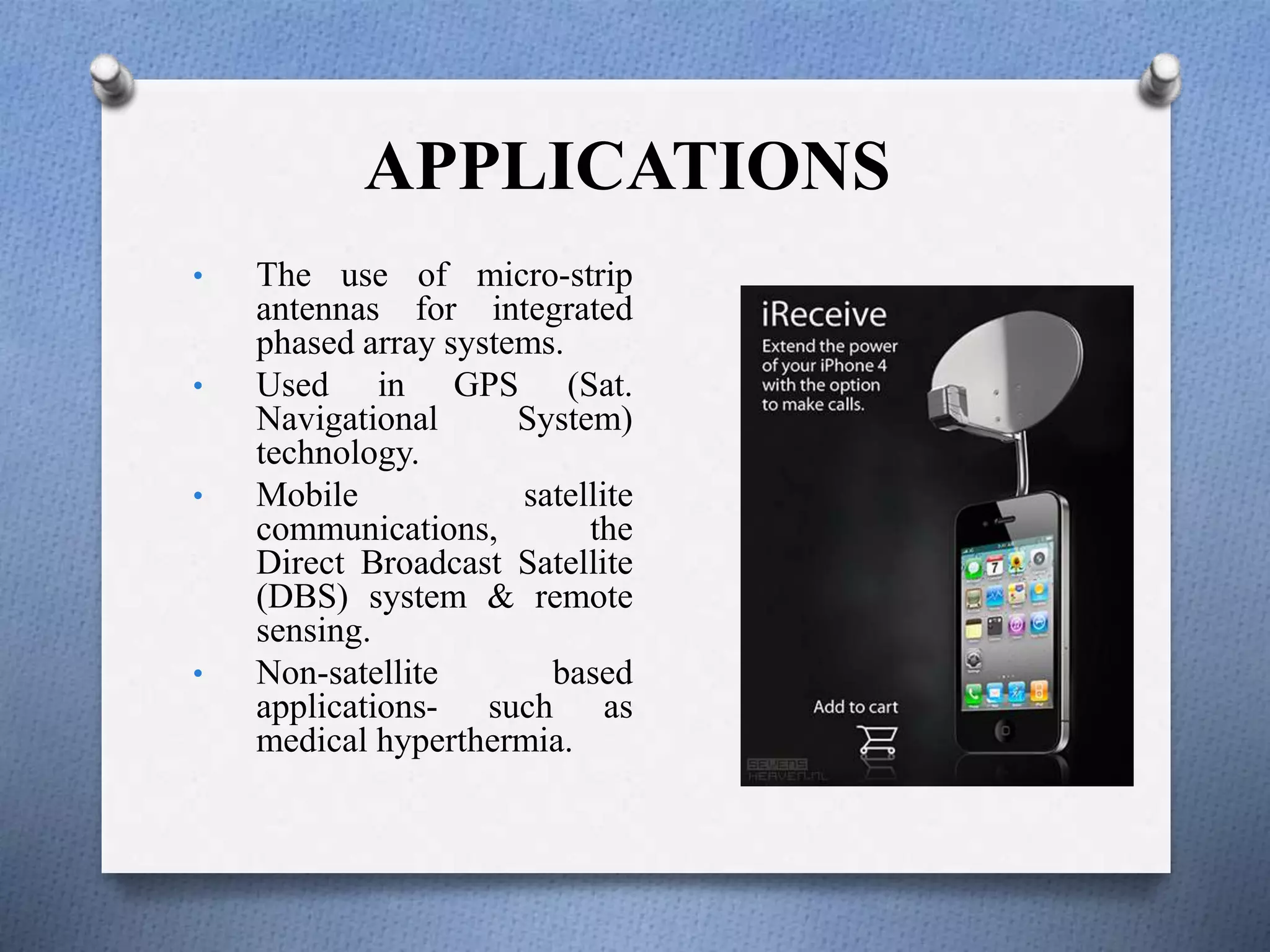 APPLICATIONS
• The use of micro-strip
antennas for integrated
phased array systems.
• Used in GPS (Sat.
Navigational System)
technology.
• Mobile satellite
communications, the
Direct Broadcast Satellite
(DBS) system & remote
sensing.
• Non-satellite based
applications- such as
medical hyperthermia.
 