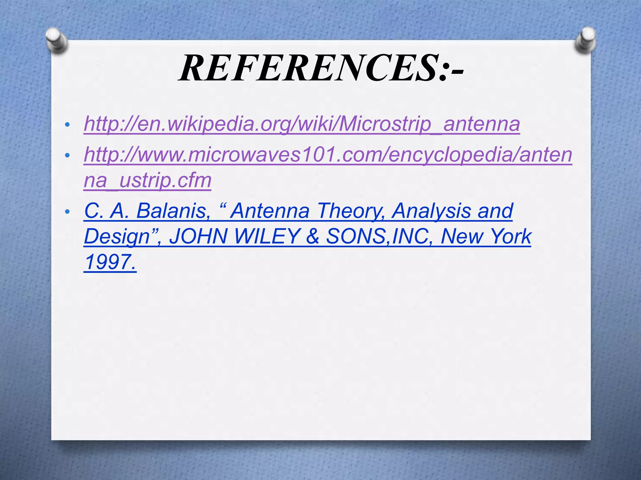 REFERENCES:-
• http://en.wikipedia.org/wiki/Microstrip_antenna
• http://www.microwaves101.com/encyclopedia/anten
na_ustrip.cfm
• C. A. Balanis, “ Antenna Theory, Analysis and
Design”, JOHN WILEY & SONS,INC, New York
1997.
 