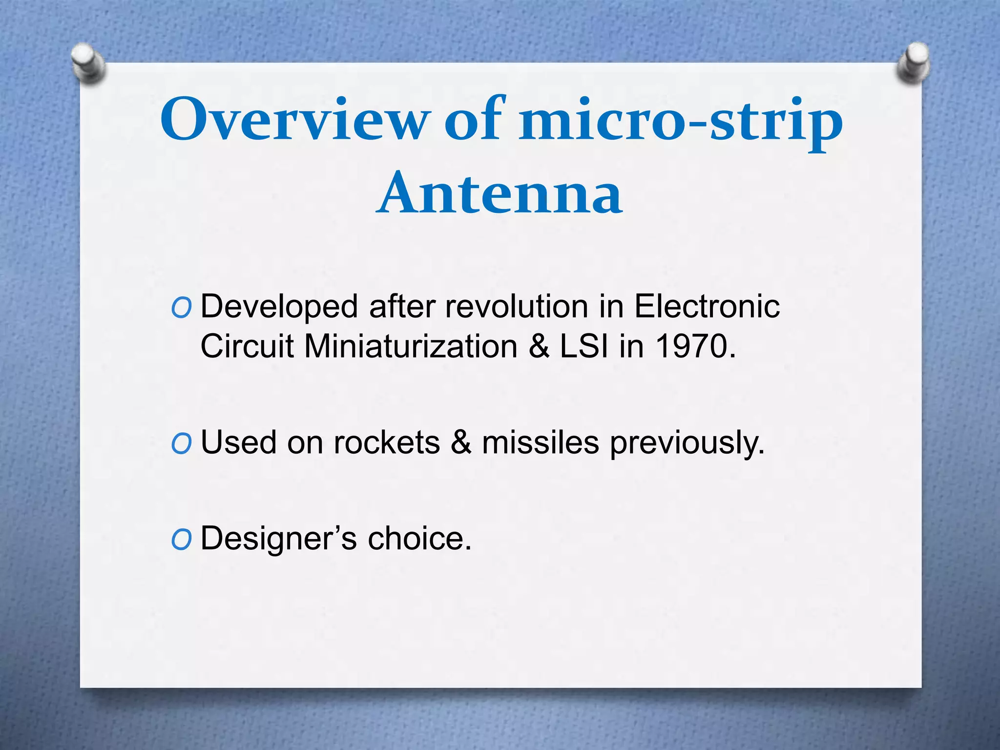 Overview of micro-strip
Antenna
O Developed after revolution in Electronic
Circuit Miniaturization & LSI in 1970.
O Used on rockets & missiles previously.
O Designer’s choice.
 