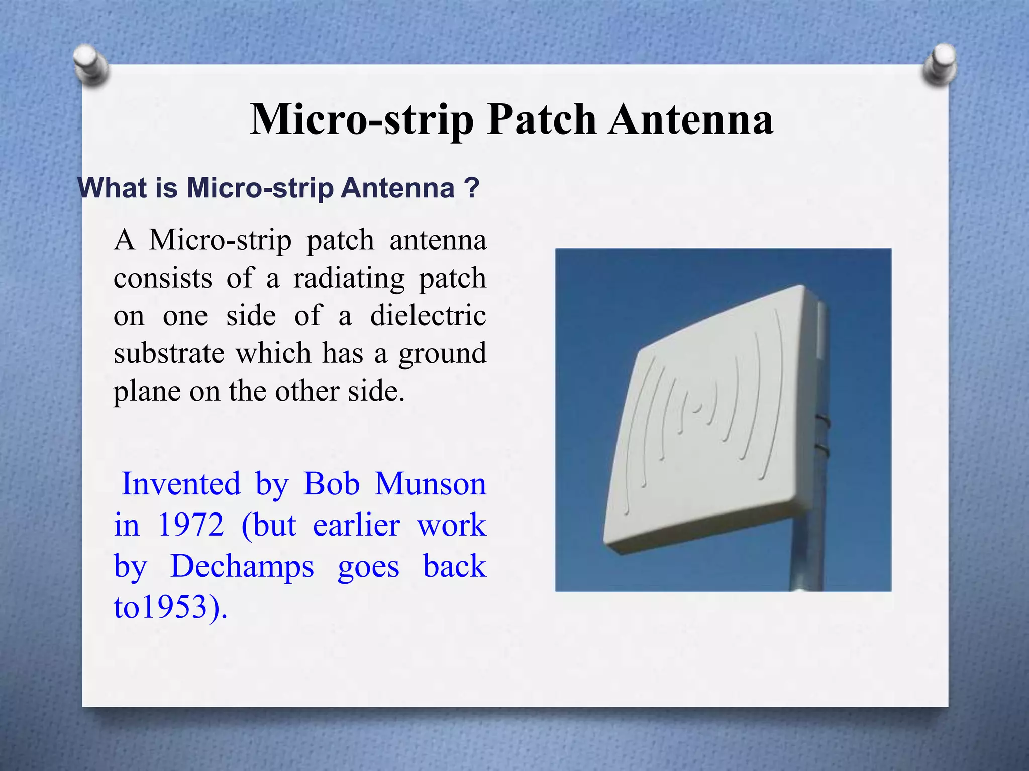 Micro-strip Patch Antenna
What is Micro-strip Antenna ?
A Micro-strip patch antenna
consists of a radiating patch
on one side of a dielectric
substrate which has a ground
plane on the other side.
Invented by Bob Munson
in 1972 (but earlier work
by Dechamps goes back
to1953).
 