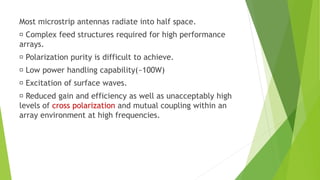Most microstrip antennas radiate into half space.
Complex feed structures required for high performance
arrays.
Polarization purity is difficult to achieve.
Low power handling capability(~100W)
Excitation of surface waves.
Reduced gain and efficiency as well as unacceptably high
levels of cross polarization and mutual coupling within an
array environment at high frequencies.
 